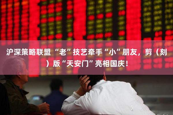 沪深策略联盟 “老”技艺牵手“小”朋友，剪（刻）版“天安门”亮相国庆！