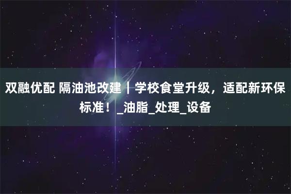 双融优配 隔油池改建｜学校食堂升级，适配新环保标准！_油脂_处理_设备