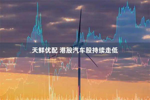 天鲜优配 港股汽车股持续走低