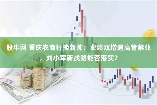 股牛网 重庆农商行换新帅：业绩双增遇高管禁业，刘小军新战略能否落实？