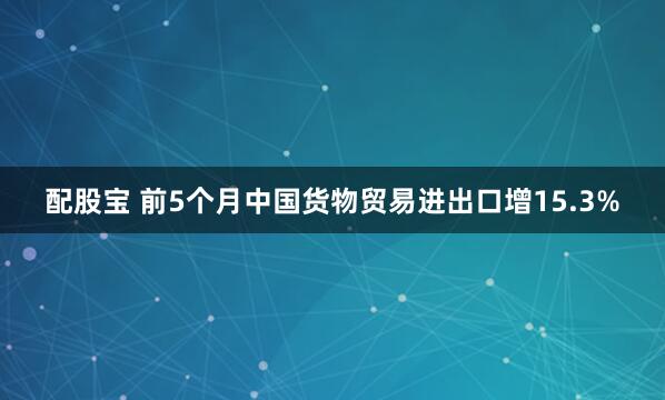 配股宝 前5个月中国货物贸易进出口增15.3%