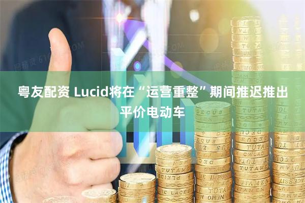 粤友配资 Lucid将在“运营重整”期间推迟推出平价电动车