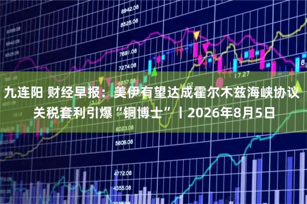 九连阳 财经早报：美伊有望达成霍尔木兹海峡协议 关税套利引爆“铜博士”丨2026年8月5日