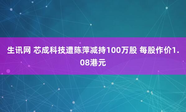 生讯网 芯成科技遭陈萍减持100万股 每股作价1.08港元