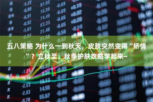 五八策略 为什么一到秋天，皮肤突然变得“矫情”？立秋至，秋季护肤攻略学起来~